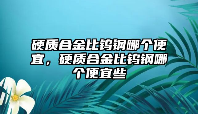 硬質(zhì)合金比鎢鋼哪個(gè)便宜，硬質(zhì)合金比鎢鋼哪個(gè)便宜些