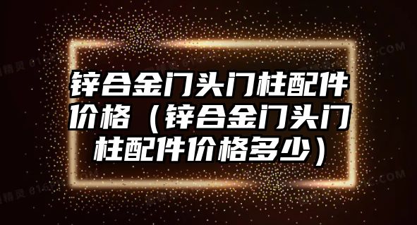 鋅合金門頭門柱配件價(jià)格（鋅合金門頭門柱配件價(jià)格多少）