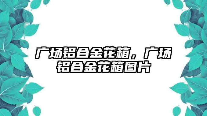 廣場鋁合金花箱，廣場鋁合金花箱圖片