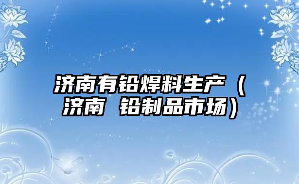 濟南有鉛焊料生產（濟南 鉛制品市場）