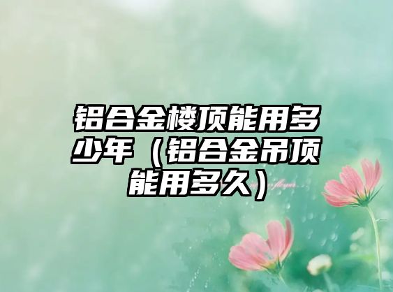 鋁合金樓頂能用多少年（鋁合金吊頂能用多久）