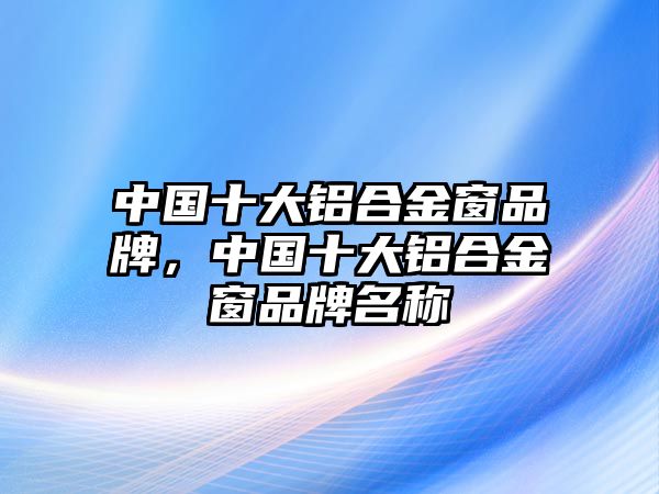 中國十大鋁合金窗品牌，中國十大鋁合金窗品牌名稱