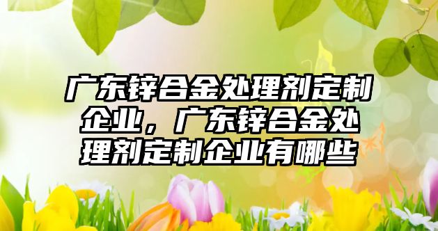 廣東鋅合金處理劑定制企業(yè)，廣東鋅合金處理劑定制企業(yè)有哪些