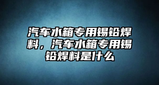 汽車水箱專用錫鉛焊料，汽車水箱專用錫鉛焊料是什么