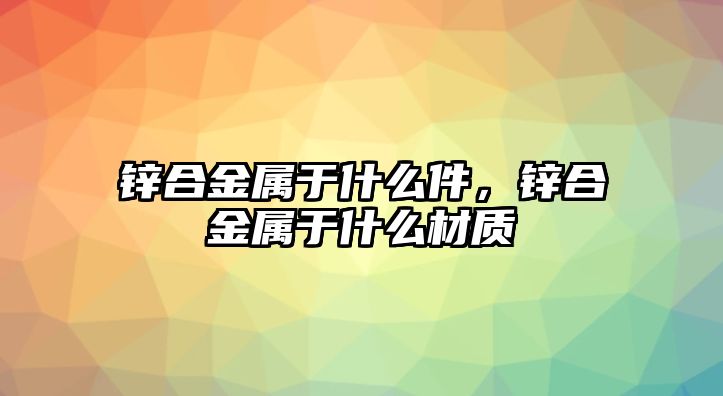 鋅合金屬于什么件，鋅合金屬于什么材質