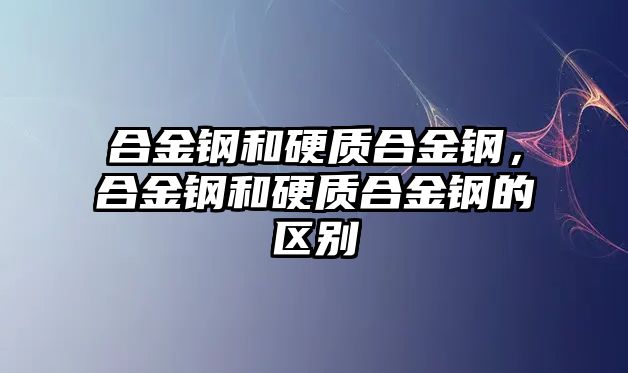 合金鋼和硬質(zhì)合金鋼，合金鋼和硬質(zhì)合金鋼的區(qū)別