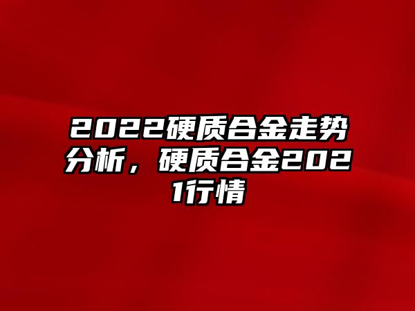 2022硬質(zhì)合金走勢(shì)分析，硬質(zhì)合金2021行情