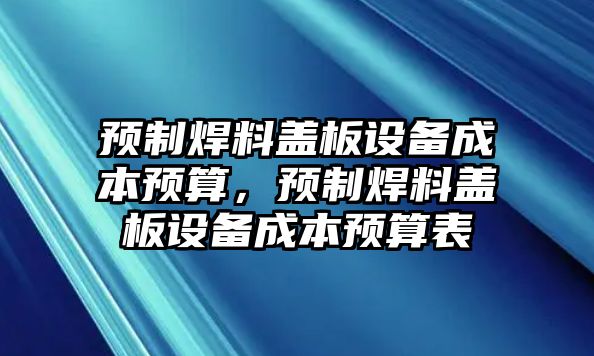 預(yù)制焊料蓋板設(shè)備成本預(yù)算，預(yù)制焊料蓋板設(shè)備成本預(yù)算表