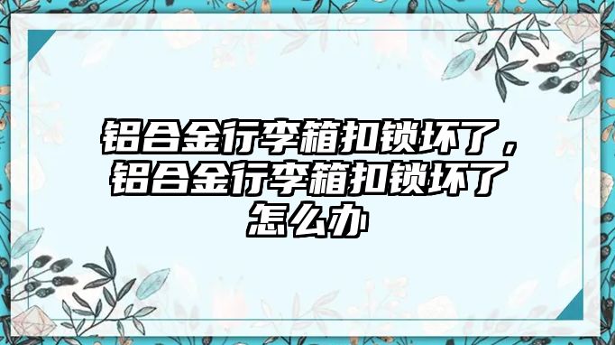 鋁合金行李箱扣鎖壞了，鋁合金行李箱扣鎖壞了怎么辦