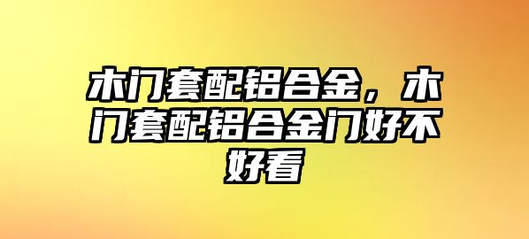 木門套配鋁合金，木門套配鋁合金門好不好看