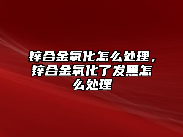 鋅合金氧化怎么處理，鋅合金氧化了發(fā)黑怎么處理