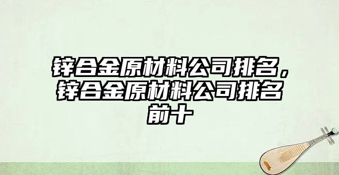 鋅合金原材料公司排名，鋅合金原材料公司排名前十