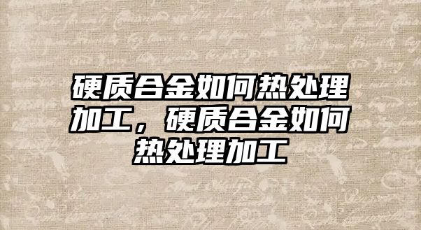 硬質(zhì)合金如何熱處理加工，硬質(zhì)合金如何熱處理加工