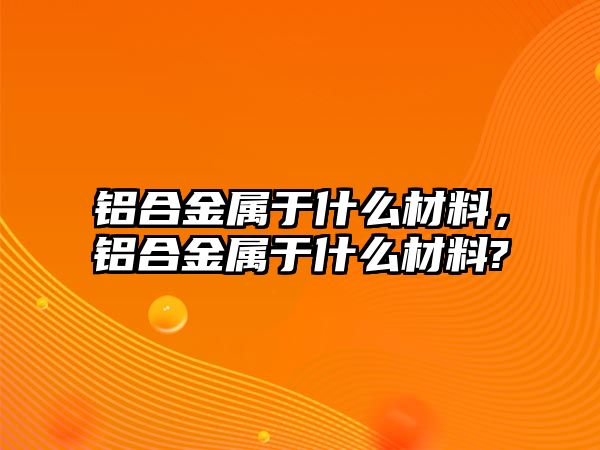 鋁合金屬于什么材料，鋁合金屬于什么材料?