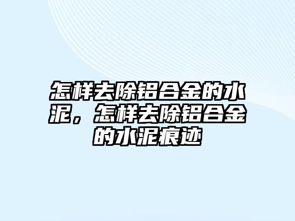 怎樣去除鋁合金的水泥，怎樣去除鋁合金的水泥痕跡