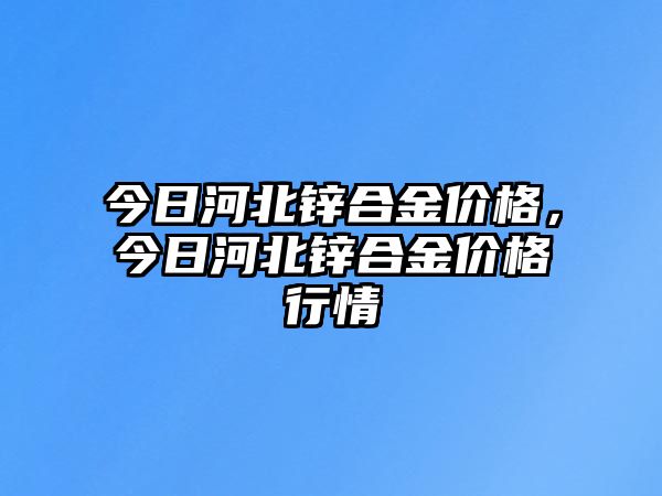 今日河北鋅合金價格，今日河北鋅合金價格行情