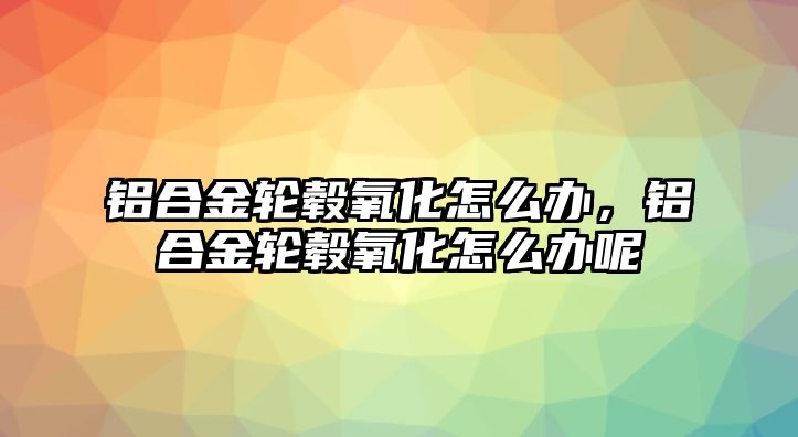 鋁合金輪轂氧化怎么辦，鋁合金輪轂氧化怎么辦呢