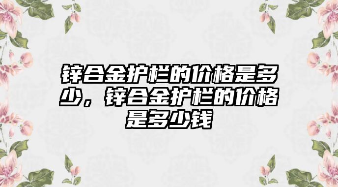 鋅合金護欄的價格是多少，鋅合金護欄的價格是多少錢