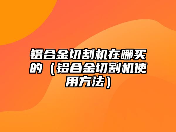 鋁合金切割機(jī)在哪買的（鋁合金切割機(jī)使用方法）