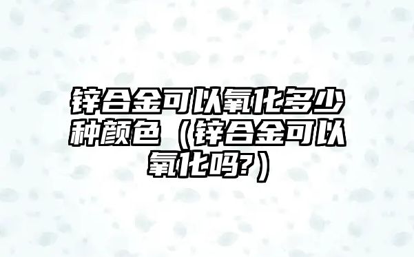 鋅合金可以氧化多少種顏色（鋅合金可以氧化嗎?）