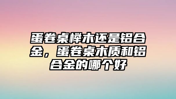 蛋卷桌櫸木還是鋁合金，蛋卷桌木質(zhì)和鋁合金的哪個(gè)好