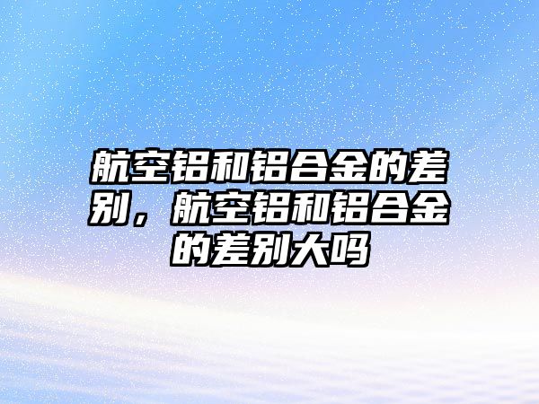 航空鋁和鋁合金的差別，航空鋁和鋁合金的差別大嗎