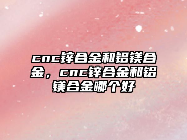 cnc鋅合金和鋁鎂合金，cnc鋅合金和鋁鎂合金哪個(gè)好