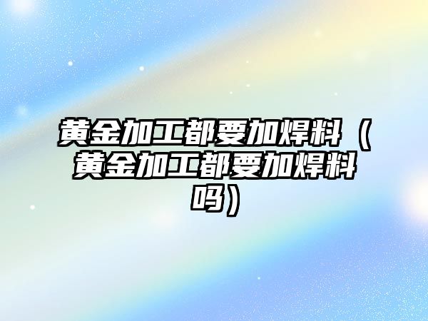 黃金加工都要加焊料（黃金加工都要加焊料嗎）