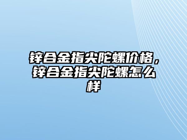 鋅合金指尖陀螺價格，鋅合金指尖陀螺怎么樣