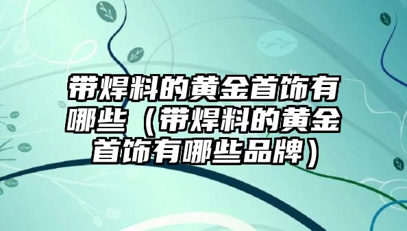 帶焊料的黃金首飾有哪些（帶焊料的黃金首飾有哪些品牌）