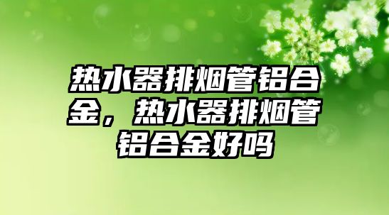 熱水器排煙管鋁合金，熱水器排煙管鋁合金好嗎