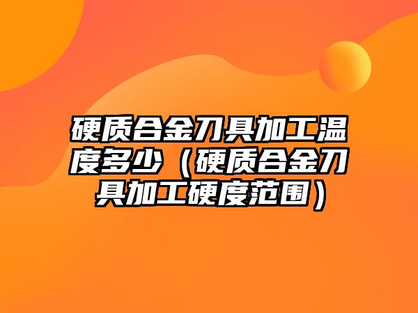 硬質(zhì)合金刀具加工溫度多少（硬質(zhì)合金刀具加工硬度范圍）