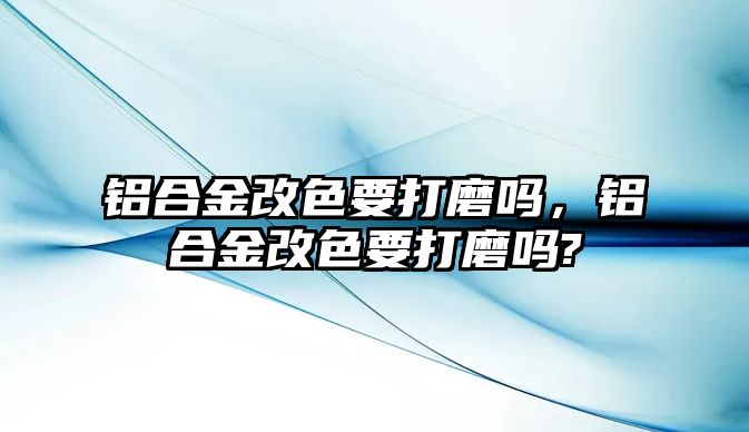 鋁合金改色要打磨嗎，鋁合金改色要打磨嗎?