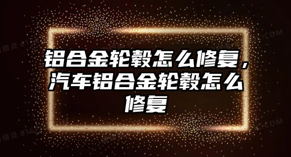 鋁合金輪轂怎么修復，汽車鋁合金輪轂怎么修復