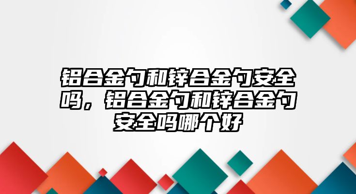 鋁合金勺和鋅合金勺安全嗎，鋁合金勺和鋅合金勺安全嗎哪個(gè)好