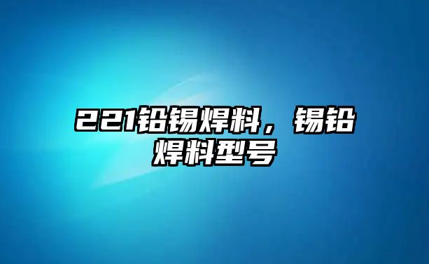 221鉛錫焊料，錫鉛焊料型號