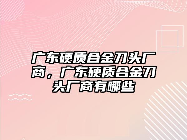 廣東硬質(zhì)合金刀頭廠商，廣東硬質(zhì)合金刀頭廠商有哪些