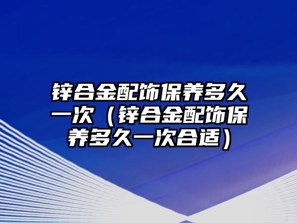 鋅合金配飾保養(yǎng)多久一次（鋅合金配飾保養(yǎng)多久一次合適）