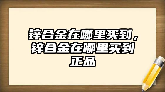 鋅合金在哪里買到，鋅合金在哪里買到正品