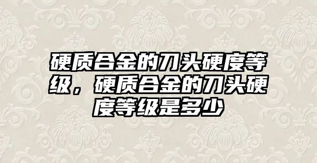 硬質(zhì)合金的刀頭硬度等級，硬質(zhì)合金的刀頭硬度等級是多少