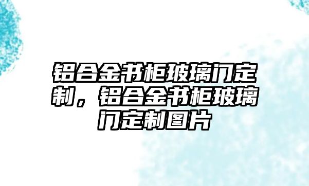 鋁合金書柜玻璃門定制，鋁合金書柜玻璃門定制圖片