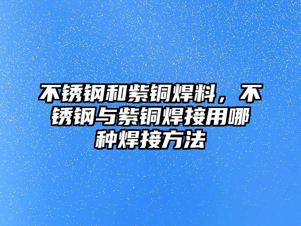 不銹鋼和紫銅焊料，不銹鋼與紫銅焊接用哪種焊接方法