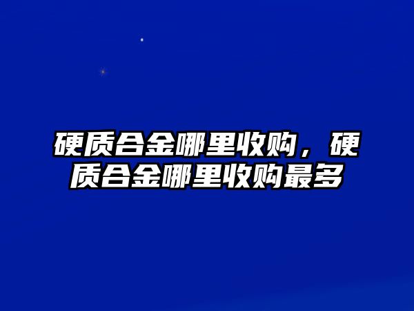 硬質(zhì)合金哪里收購，硬質(zhì)合金哪里收購最多