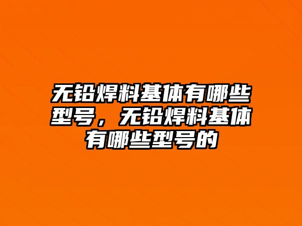 無鉛焊料基體有哪些型號，無鉛焊料基體有哪些型號的