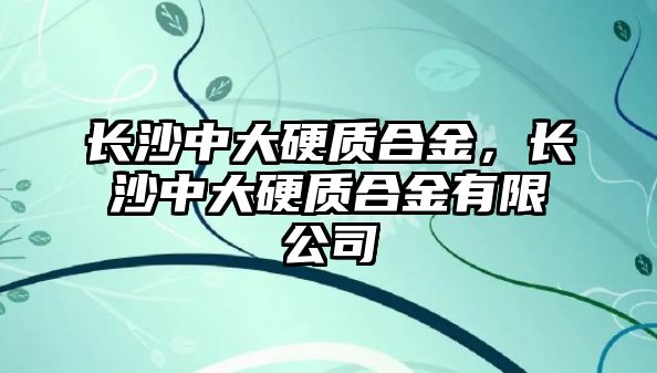 長沙中大硬質(zhì)合金，長沙中大硬質(zhì)合金有限公司