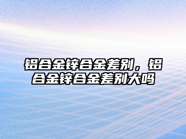 鋁合金鋅合金差別，鋁合金鋅合金差別大嗎