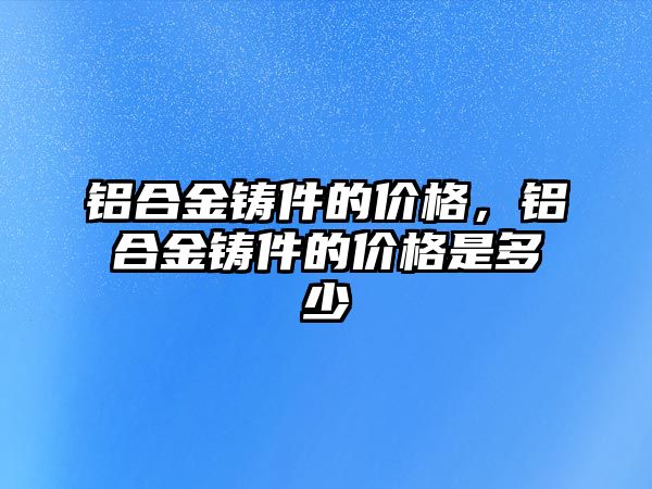 鋁合金鑄件的價格，鋁合金鑄件的價格是多少