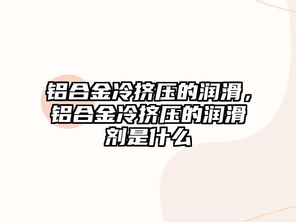 鋁合金冷擠壓的潤滑，鋁合金冷擠壓的潤滑劑是什么