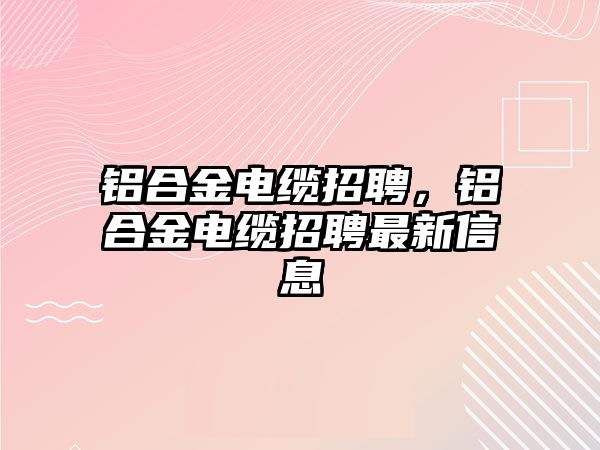 鋁合金電纜招聘，鋁合金電纜招聘最新信息