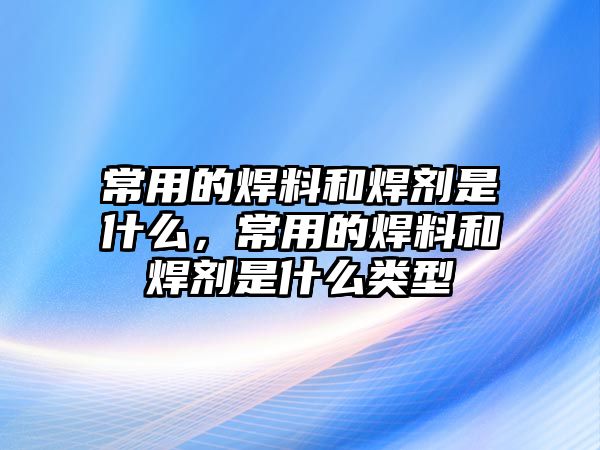 常用的焊料和焊劑是什么，常用的焊料和焊劑是什么類(lèi)型